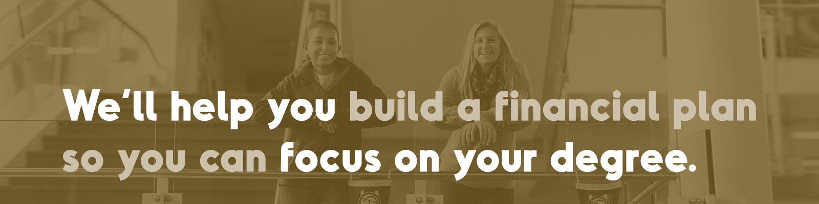 We’ll help you build a financial plan so you can focus on your degree.